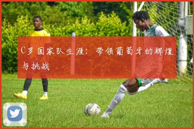 C罗国家队生涯:带领葡萄牙的辉煌与挑战