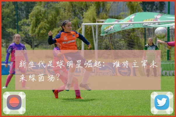 新生代足球明星崛起:谁将主宰未来绿茵场?