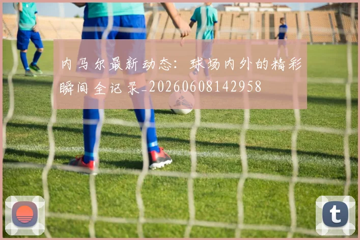 内马尔最新动态:球场内外的精彩瞬间全记录_20260608142958