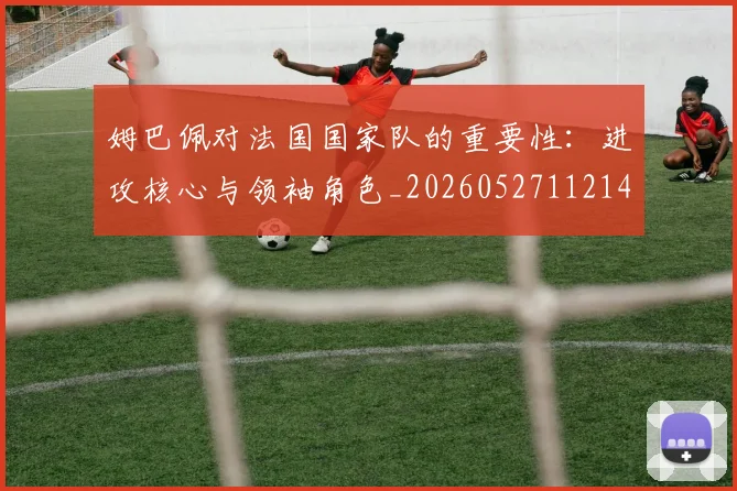 姆巴佩对法国国家队的重要性:进攻核心与领袖角色_20260527112143_20260609170607